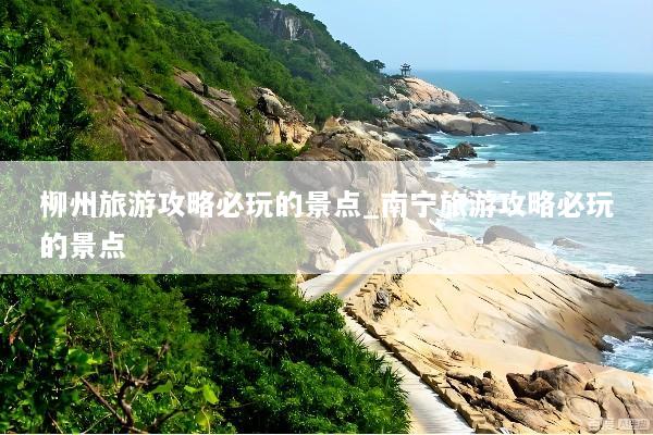 柳州旅游攻略必玩的景点_南宁旅游攻略必玩的景点