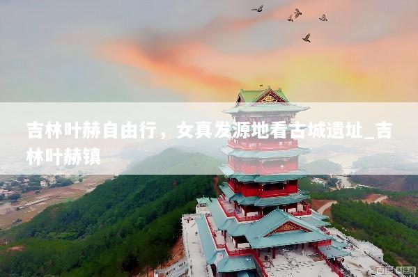吉林叶赫自由行，女真发源地看古城遗址_吉林叶赫镇