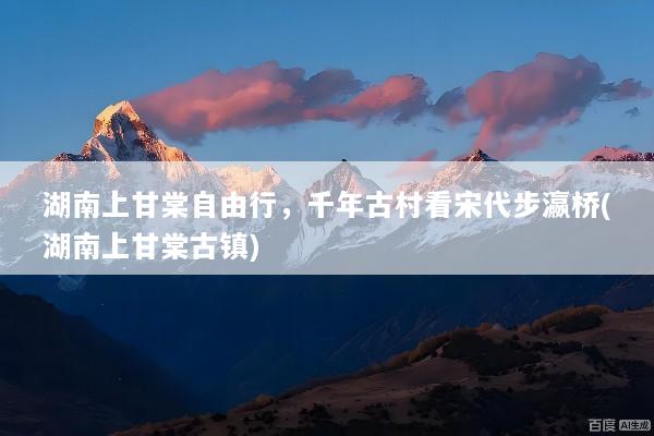 湖南上甘棠自由行，千年古村看宋代步瀛桥(湖南上甘棠古镇)