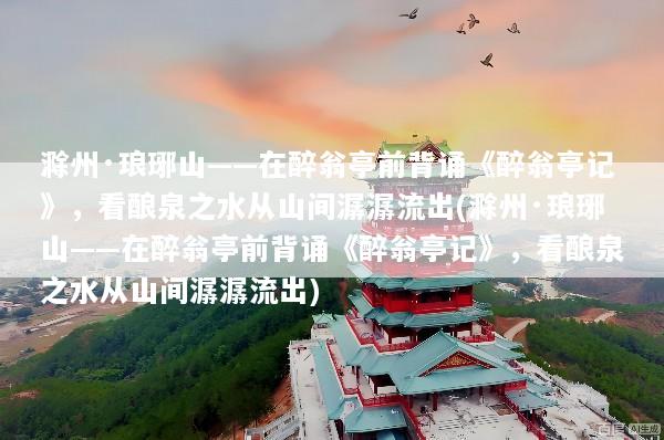 滁州·琅琊山——在醉翁亭前背诵《醉翁亭记》，看酿泉之水从山间潺潺流出(滁州·琅琊山——在醉翁亭前背诵《醉翁亭记》，看酿泉之水从山间潺潺流出)