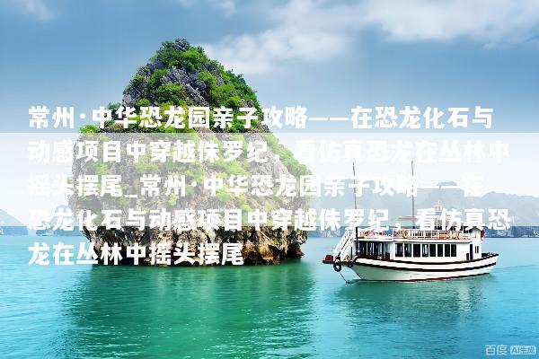常州·中华恐龙园亲子攻略——在恐龙化石与动感项目中穿越侏罗纪，看仿真恐龙在丛林中摇头摆尾_常州·中华恐龙园亲子攻略——在恐龙化石与动感项目中穿越侏罗纪，看仿真恐龙在丛林中摇头摆尾