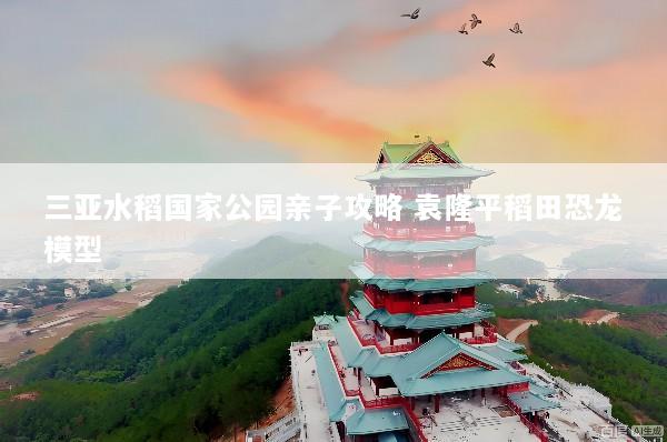 三亚水稻国家公园亲子攻略 袁隆平稻田恐龙模型