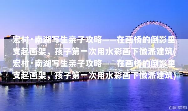 宏村·南湖写生亲子攻略——在画桥的倒影里支起画架，孩子第一次用水彩画下徽派建筑(宏村·南湖写生亲子攻略——在画桥的倒影里支起画架，孩子第一次用水彩画下徽派建筑)