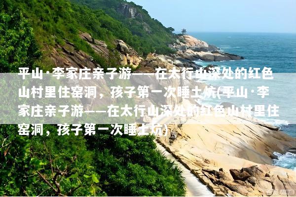 平山·李家庄亲子游——在太行山深处的红色山村里住窑洞，孩子第一次睡土炕(平山·李家庄亲子游——在太行山深处的红色山村里住窑洞，孩子第一次睡土炕)