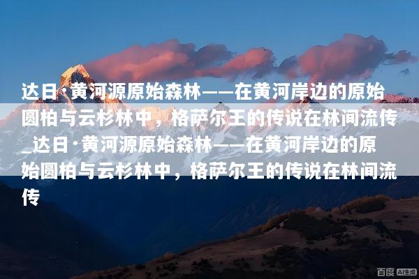 达日·黄河源原始森林——在黄河岸边的原始圆柏与云杉林中，格萨尔王的传说在林间流传_达日·黄河源原始森林——在黄河岸边的原始圆柏与云杉林中，格萨尔王的传说在林间流传