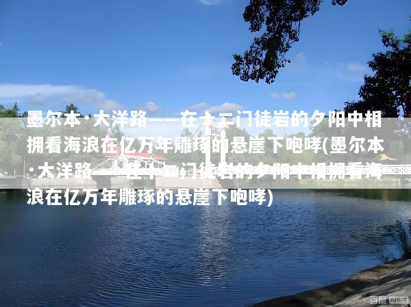 墨尔本·大洋路——在十二门徒岩的夕阳中相拥看海浪在亿万年雕琢的悬崖下咆哮(墨尔本·大洋路——在十二门徒岩的夕阳中相拥看海浪在亿万年雕琢的悬崖下咆哮)