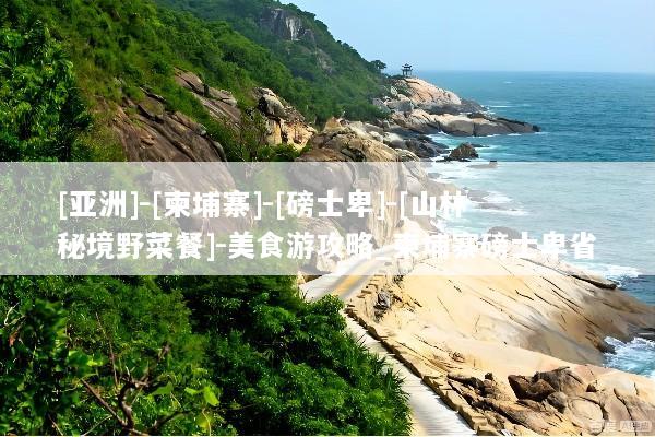 [亚洲]-[柬埔寨]-[磅士卑]-[山林秘境野菜餐]-美食游攻略_柬埔寨磅士卑省